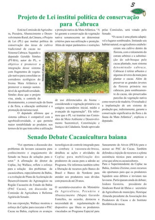 3
         Projeto de Lei institui política de conservação
                         para Cabruca
         Está na Comissão de Agricultu-          e proteção nativa da Mata Atlântica. “A     pelas Comissões, será votado pelo
ra, Pecuária, Abastecimento e Desen-             lei garante a conservação da vegetação      Senado.
volvimento Rural, da Câmara, o Projeto           nativa remanescente ao determinar                    “O cacau é uma planta adaptá-
de Lei (PL) que institui política de             critérios para sua utilização e proteção.   vel a lugares sombreados. Imitando seu
conservação das áreas de cultivo                 Além de impor parâmetros e restrições       habitat natural, os agricultores estabele-
tradicional de cacau no                                                                                 ceram seu cultivo dentro da
Sistema Cabruca. Segundo o                                                                              floresta, com o raleamento do
deputado Geraldo Simões                                                                                 estrato arbóreo e a substitui-
(PT-BA), autor do PL, o                                                                                 ção do sub-bosque pelo
objetivo é promover a                                                                                   cacau plantado, num sistema
                               Sistema Cabruca




integração desse sistema                                                                                denominado cabruca.
com fragmentos de vegeta-                                                                               Cabrucar é retirar arbustos e
ção nativa para consolidar os                                                                           algumas árvores da mata para
corredores ecológicos do                                                                                plantar o cacau. Além de
bioma Mata Atlântica e                                                                                  preservar as grandes árvores
promover o manejo susten-                                                                               da floresta primária nas
tável da agrobiodiversidade.                                                                            cabrucas, para sombreamen-
Simões disse que o projeto                                                                              to do cacau, são preservadas
visa, ainda, o controle do                                                                              parcelas da vegetação nativa
                                                 de uso diferenciados do bioma -
desmatamento, a conservação da fauna                                                         como reserva de madeira. O resultado é
                                                 considerando a vegetação primária e os
e da flora, a educação ambiental e a                                                         a implantação de um sistema de
                                                 estágios secundários inicial, médio e
promoção do turismo rural.                                                                   produção que, indiretamente, garante a
                                                 avançado de regeneração”. Ele infor-
         O deputado afirmou que o                                                            conservação significativa da flora e da
                                                 mou que o PL vai tramitar nas Comis-
sistema cabruca é compatível com a                                                           fauna da Mata Atlântica”, explicou o
                                                 sões de Meio Ambiente e Desenvolvi-
agrobiodiversidade, o que permite                                                            deputado.
                                                 mento Sustentável, Constituição e
maior rentabilidade ao produtor, nos
                                                 Justiça e de Cidadania. Sendo aprovado
termos da lei que trata sobre a utilização


                  Senado Debate Cacauicultura baiana
         “Foi oportuna a discussão dos           tecnológicos de controle integrado para     Saneamento de Ativos (PESA) para o
problemas da lavoura cacaueira para              o combate à vassoura-de-bruxa,              acesso ao PAC do Cacau. Também
conhecimento e engajamento do                    detalhou as ações e atividades da           defendeu a injeção de recursos e a plena
Senado na busca de soluções para o               Ceplac para mobilização dos                 assistência técnica para amenizar a
setor.” A afirmação do diretor da                produtores de cacau para a adesão ao        crise que afeta os cacauicultores.
Ceplac, Jay Wallace, reflete o esforço           Programa. Ele informou também sobre         Para o Superintendente da Ceplac na
para a solução dos problemas da                  a liberação de recursos pelo Banco do       Bahia, Antônio Zózimo, esses recursos
cacauicultura, especialmente da Bahia,           Brasil e Banco do Nordeste para             são oportunos para que os produtores
e a evolução do Plano de Aceleração do           atender aos produtores suas dívidas         liquidem seus débitos e invistam nas
Desenvolvimento do Agronegócio na                com prazos de até 20 anos.                  lavouras. Participaram ainda do debate;
Região Cacaueira do Estado da Bahia                                                          Isidoro Gesteira,        presidente do
                                      O secretário-executivo do Ministério                   Sindicato Rural de Ilhéus e secretário
(PAC Cacau), em discussão na
                                      da Agricultura, Pecuária e                             de Agricultura do município, Henrique
Comissão de Agricultura e Reforma
                                      Abastecimento (Mapa) Gerardo                           Almeida presidente da Associação dos
Agrária do Senado.
                                      Fontelles, na ocasião, destacou a                      Produtores de Cacau e do Instituto
Em sua exposição, Wallace mostrou o necessidade de      regulamentação do                    Biofábrica de cacau.
esforço da Ceplac para executar o PAC dispositivo que libera os produtores
Cacau na Bahia, explicou os avanços vinculados ao Programa Especial para
 