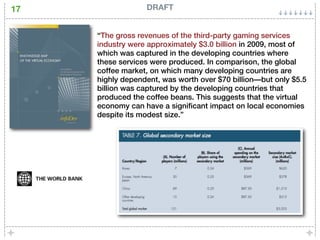 17                DRAFT


     “The gross revenues of the third-party gaming services
     industry were approximately $3.0 billion in 2009, most of
     which was captured in the developing countries where
     these services were produced. In comparison, the global
     coffee market, on which many developing countries are
     highly dependent, was worth over $70 billion—but only $5.5
     billion was captured by the developing countries that
     produced the coffee beans. This suggests that the virtual
     economy can have a significant impact on local economies
     despite its modest size.”
 