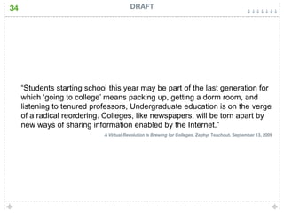 34                                       DRAFT




     “Students starting school this year may be part of the last generation for
     which ‘going to college’ means packing up, getting a dorm room, and
     listening to tenured professors, Undergraduate education is on the verge
     of a radical reordering. Colleges, like newspapers, will be torn apart by
     new ways of sharing information enabled by the Internet.”
                             A Virtual Revolution is Brewing for Colleges. Zephyr Teachout. September 13, 2009
 