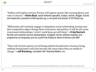 39                                                             DRAFT



     “Publicy will replace privacy. Privacy will appear quaint, like wearing gloves and 
     veils in church.” —Stowe Boyd, social networks specialist, analyst, activist, blogger, futurist
     and researcher; president of Microsyntax.org, a non-profit and director of 301Works.org


     “Millennials will routinely engage in ubiquitous social networking, having seen 
     that competitive edge it brings them in business and politics. It will be the norm 
     in personal relationships. I wish I could keep up with them.” —Craig Newmark,
     founder and customer service representative, Craigslist, former software engineer and
     programmer at companies such as JustInTime Solutions, Bank of America and IBM


     “They will not have grown out of being ambient broadcasters, because being 
     ambient broadcasters will have become the norm when they are totally in 
     charge.” —Jeff Branzburg, consultant with Teaching Matters, Inc.




          Quote Source: http://www.pewinternet.org/~/media//Files/Reports/2010/PIP_Future_of_Internet_%202010_social_relations.pdf
 