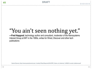 41                                                          DRAFT




     “You ain't seen nothing yet.” 
     —Fred Hapgood, technology author and consultant, moderator of the Nanosystems
     Interest Group at MIT in the 1990s, writes for Wired, Discover and other tech
     publications




       Quote Source: http://www.pewinternet.org/~/media//Files/Reports/2010/PIP_Future_of_Internet_%202010_social_relations.pdf
 