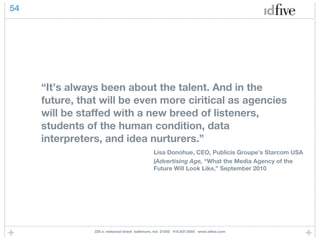54




     “It’s always been about the talent. And in the
     future, that will be even more ciritical as agencies
     will be staffed with a new breed of listeners,
     students of the human condition, data
     interpreters, and idea nurturers.”
                                               Lisa Donohue, CEO, Publicis Groupe’s Starcom USA
                                               (Advertising Age, “What the Media Agency of the
                                               Future Will Look Like,” September 2010




                225 e. redwood street baltimore, md 21202 410.837.5555 www.idfive.com
 