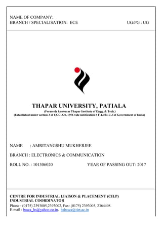 NAME OF COMPANY:
BRANCH / SPECIALISATION: ECE UG/PG : UG
THAPAR UNIVERSITY, PATIALA
(Formerly known as Thapar Institute of Engg. & Tech.)
(Established under section 3 of UGC Act, 1956 vide notification # F-12/84-U.3 of Government of India)
NAME : AMRITANGSHU MUKHERJEE
BRANCH : ELECTRONICS & COMMUNICATION
ROLL NO. : 101306020 YEAR OF PASSING OUT: 2017
CENTRE FOR INDUSTRIAL LIAISON & PLACEMENT (CILP)
INDUSTRIAL COORDINATOR
Phone : (0175) 2393005,2393002, Fax: (0175) 2393005, 2364498
E-mail : bawa_hs@yahoo.co.in, hsbawa@tiet.ac.in
 