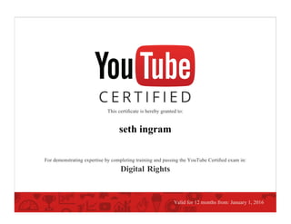 This certiﬁcate is hereby granted to:
seth ingram
For demonstrating expertise by completing training and passing the YouTube Certiﬁed exam in:
Digital Rights
Valid for 12 months from: January 1, 2016
 
