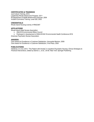 CERTIFICATES & TRAININGS
Just Culture Training, 2014
Leadership Rhode Island Core Program, 2011
RI Department of Health Bioterrorism Exercise, 2004
Incident Command Training, Level 200, 2003
CREDENTIALS
Rhode Island Nursing License, # RN22387
AFFILIATIONS
Rhode Island State Nurses Association
• ANA-RI Environmental Affairs Council
• Participant in development of ANA-RI EAC Environmental Health Conference 2016
American Psychiatric Nurses Association
AWARDS
Care Award for Excellence in Customer Satisfaction, Honorable Mention, 2009
Care Award for Excellence in Customer Satisfaction, First Place, 2004
PUBLICATIONS
Heidtman, D. et al. 2012. “The Patient with Anxiety” In Inpatient Psychiatric Nursing: Clinical Strategies &
Practical Interventions, edited by Damon, L. et al., 25-50. New York: Springer Publishing.
 