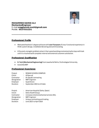 MOHAMMED HAMID ALI
MechanicalEngineer
E-mail:engghamid.mech@gmail.com
Mobile: 0537551331
_______________________________________________
Professional Profile
 Motivatedbachelor’sdegreeachieverwith overFouryearsof cross Functional experience in
HVACsystemdesign,installation&testingandcommissioning.
 A focused,energeticproblemsolverinfast-pacedworkingenvironmentwhostayswithtask
until itisresolvedwithcomplete internal andexternal customersatisfaction.
Professional Qualification
 B. Tech (Mechanical Engineering) fromJawaharlal Nehru Technological University.
 AutoCAD,MEP
Professional Experience
Project : ROWAD SCHOOLCOMPLEX
Client : Al Row ad
Contractor : Al-Qasabi contracting
Designation : MEP Engineer
Employer : Saudi Anion
Duration : September2015 to till date
Project : AmericanHospital (Doha,Qatar)
Client : Doha HealthGroup
Contractor : sinewave electromechanical servicesWLL
Designation : MEP Engineer
Employer : Unique contractingand trading
Duration : June 2013 to April 2014
 