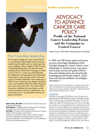 Œ VOL. 6, N0. 1, FEBRUARY 2007 53
CROSSROADS Proﬁles in innovative care
Pan-Canadian leadership
The Canadian Strategy for Cancer Control (CSCC)
is a coordinated national health initiative aiming to
enable Canada’s health system to meet the growing
cancer challenge. When unveiled in 2002, however,
it lacked dedicated funding. The National Cancer
Leadership Forum (NCLF) and its Campaign to Control
Cancer (C2CC) is a unique case study illustrating
that collaboration among patients and professionals
advocating for system changes results in improved
care for Canadians affected by cancer. Beginning in
2003, this pan-Canadian group played a signiﬁcant
role in securing $260 million from 2006 through the
next 5 years to fund the CSCC. This article outlines
the process undertaken by cancer leaders, profes-
sionals and patients working in collaboration, and
its successes so far in securing federal funding and
policy commitment.
ADVOCACY
TO ADVANCE
CANCER CARE
POLICY
Proﬁle of the National
Cancer Leadership Forum
and the Campaign to
Control Cancer
Esther Green, RN, MScT, Beth Kapusta, Pat Kelly
Esther Green, RN, MScT is President of the Canadian Association
of Psychosocial Oncology.
Beth Kapusta is Stakeholder Relations Manager for the Campaign
to Control Cancer, and a two-time cancer survivor.
Pat Kelly is a long-time activist and patient advocate and is Program
Director of the Campaign to Control Cancer.
Address for correspondence: Esther Green, RN, MScT, Canadian
Association of Psychosocial Oncology, 296 Jarvis Street, Unit 7,
Toronto, ON M5B 2C5; Tel: (416) 968-0207; Fax: (416) 968-6818;
Email: Esther.Green@cancercare.on.ca
In 1999, over 700 cancer experts and cancer
survivors met to begin development of the
Canadian Strategy for Cancer Control, a coor-
dinated plan to “prevent cancer, cure cancer,
and increase survival and quality of life for
those who develop cancer, by converting the
knowledge gained through research, surveil-
lance and outcome evaluation into strategies
and actions.”1
Similar initiatives were undertaken in countries such as the
U.K. and Australia, with professionals collaborating with
patients and advocacy groups to develop a national approach
to government-funded cancer control.
THE ISSUES
In 2006, an estimated 153,100 new cases of cancer were
diagnosed and 70,400 deaths from cancer occurred in Canada.
Cancer incidence rises as the population ages: 43% of new
cancer cases and 60% of deaths occur in those over the age
of 70 years.2
There is much good news in cancer, as over the
past decades new treatments have been successful and more
people are surviving. While cancer treatment is improving,
however, prevention programs lag far behind. Screening and
early detection methods are suboptimal, and psychosocial,
supportive and palliative care services are delivered incon-
sistently across the country. For survival rates and quality of
life of cancer patients to improve, major initiatives linking
prevention, diagnosis, treatment, psychosocial care, sup-
portive care, pain management, palliative care and research
 