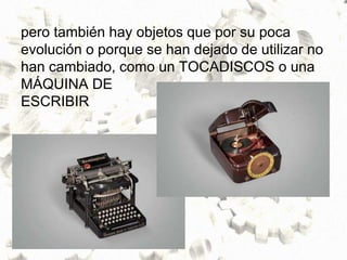 pero también hay objetos que por su poca
evolución o porque se han dejado de utilizar no
han cambiado, como un TOCADISCOS o una
MÁQUINA DE
ESCRIBIR
 