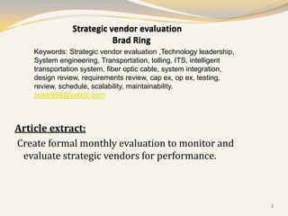 Strategic vendor evaluation
                          Brad Ring
    Keywords: Strategic vendor evaluation ,Technology leadership,
    System engineering, Transportation, tolling, ITS, intelligent
    transportation system, fiber optic cable, system integration,
    design review, requirements review, cap ex, op ex, testing,
    review, schedule, scalability, maintainability.
    bradr998@yahoo.com



Article extract:
Create formal monthly evaluation to monitor and
 evaluate strategic vendors for performance.



                                                                    1
 