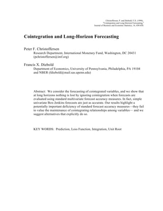 Christoffersen, P. and Diebold, F.X. (1998),
                                                            "Cointegration and Long-Horizon Forecasting,"
                                                  Journal of Business and Economic Statistics, 16, 450-458.




Cointegration and Long-Horizon Forecasting

Peter F. Christoffersen
      Research Department, International Monetary Fund, Washington, DC 20431
      (pchristoffersen@imf.org)

Francis X. Diebold
      Department of Economics, University of Pennsylvania, Philadelphia, PA 19104
      and NBER (fdiebold@mail.sas.upenn.edu)




      Abstract: We consider the forecasting of cointegrated variables, and we show that
      at long horizons nothing is lost by ignoring cointegration when forecasts are
      evaluated using standard multivariate forecast accuracy measures. In fact, simple
      univariate Box-Jenkins forecasts are just as accurate. Our results highlight a
      potentially important deficiency of standard forecast accuracy measures—they fail
      to value the maintenance of cointegrating relationships among variables— and we
      suggest alternatives that explicitly do so.



      KEY WORDS: Prediction, Loss Function, Integration, Unit Root
 