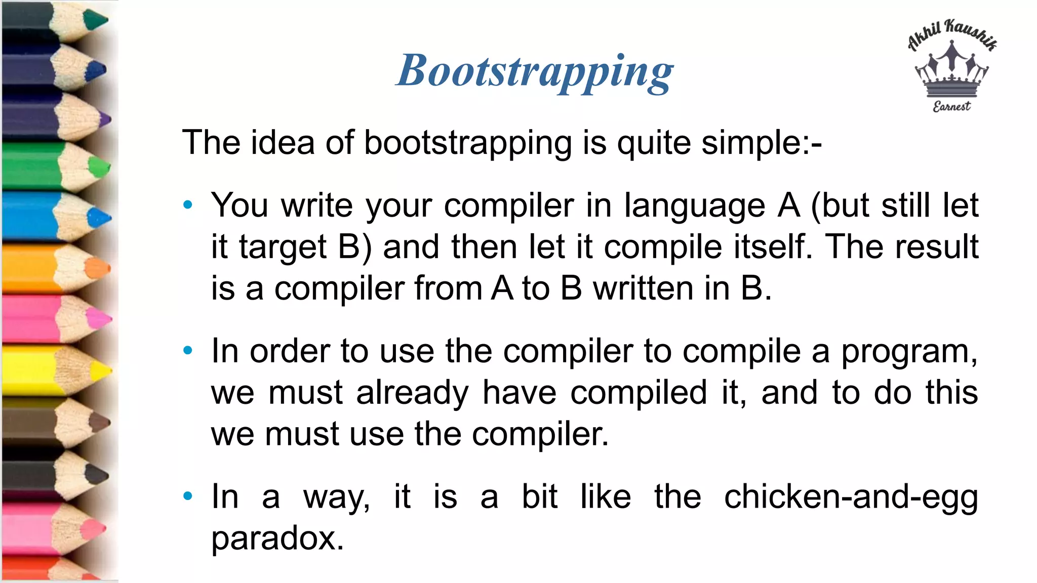 Bootstrapping
The idea of bootstrapping is quite simple:-
• You write your compiler in language A (but still let
it target B) and then let it compile itself. The result
is a compiler from A to B written in B.
• In order to use the compiler to compile a program,
we must already have compiled it, and to do this
we must use the compiler.
• In a way, it is a bit like the chicken-and-egg
paradox.
 
