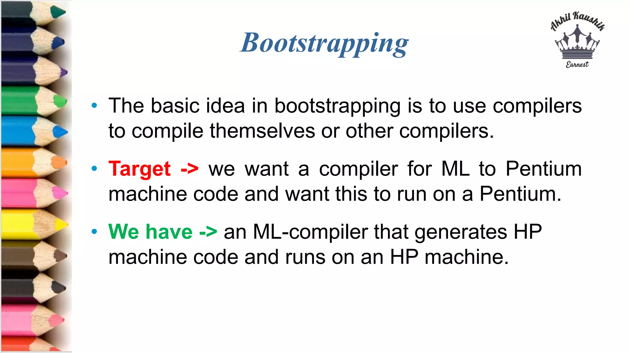 Bootstrapping
• The basic idea in bootstrapping is to use compilers
to compile themselves or other compilers.
• Target -> we want a compiler for ML to Pentium
machine code and want this to run on a Pentium.
• We have -> an ML-compiler that generates HP
machine code and runs on an HP machine.
 