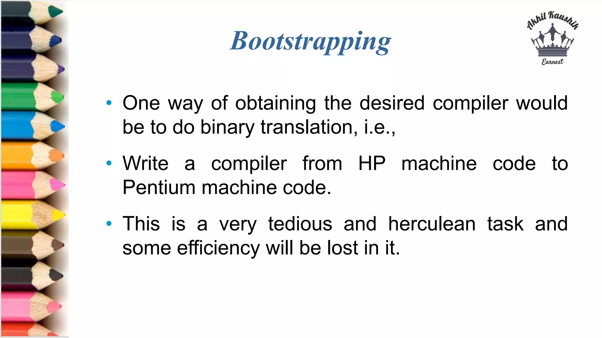 Bootstrapping
• One way of obtaining the desired compiler would
be to do binary translation, i.e.,
• Write a compiler from HP machine code to
Pentium machine code.
• This is a very tedious and herculean task and
some efficiency will be lost in it.
 