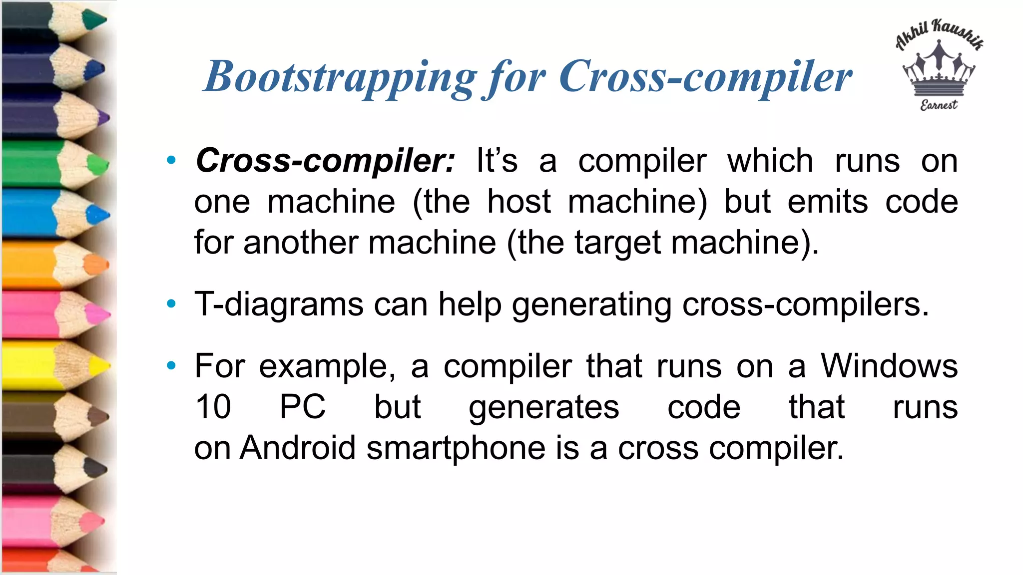 Bootstrapping for Cross-compiler
• Cross-compiler: It’s a compiler which runs on
one machine (the host machine) but emits code
for another machine (the target machine).
• T-diagrams can help generating cross-compilers.
• For example, a compiler that runs on a Windows
10 PC but generates code that runs
on Android smartphone is a cross compiler.
 