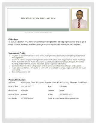 IRWAN SHAZMY SHAHARUDIN
012-6160244 ▪ irwan.shazmy@live.com
Objectives
To pursue a position in Civil and Structure Engineering field for developing my career and to get a
better income, experience and knowledge by providing the best service for the company.
Summary of Profile
o 15 years of experience in Civil and Structure Engineering especially in designing and project
management
o Involve in various project management and construction from Biogas Power Plant, Polishing
Plant, Waste Treatment Plant, House and Quarters, Road and Drainage, Bridges, Amenities
Building and Infrastructure and Research & Development laboratory
o Goal oriented individual with passion and determination to achieve target and success
o Team oriented person with ability to work with all level staff to encourage and motivate team
successful
o Good interpersonal skill
Personal Particulars
Address : B-G-07 Bayu Puteri Apartment, Bandar Puteri, 47100 Puchong, Selangor Darul Ehsan
Date of Birth : 22nd July 1977 Age : 39 years
Nationality : Malaysia Gender : Male
Marital Status : Married IC No. : 770722-05-5793
Mobile No. : +6 012-616 0244 Email Address : irwan.shazmy@live.com
 