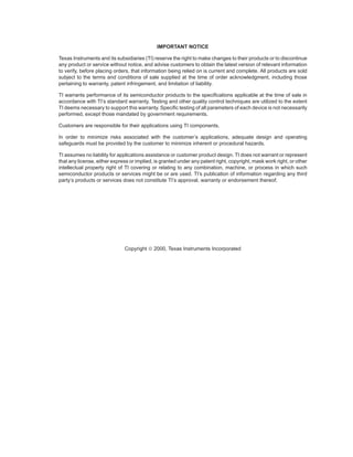 IMPORTANT NOTICE
Texas Instruments and its subsidiaries (TI) reserve the right to make changes to their products or to discontinue
any product or service without notice, and advise customers to obtain the latest version of relevant information
to verify, before placing orders, that information being relied on is current and complete. All products are sold
subject to the terms and conditions of sale supplied at the time of order acknowledgment, including those
pertaining to warranty, patent infringement, and limitation of liability.
TI warrants performance of its semiconductor products to the specifications applicable at the time of sale in
accordance with TI’s standard warranty. Testing and other quality control techniques are utilized to the extent
TI deems necessary to support this warranty. Specific testing of all parameters of each device is not necessarily
performed, except those mandated by government requirements.
Customers are responsible for their applications using TI components.
In order to minimize risks associated with the customer’s applications, adequate design and operating
safeguards must be provided by the customer to minimize inherent or procedural hazards.
TI assumes no liability for applications assistance or customer product design. TI does not warrant or represent
that any license, either express or implied, is granted under any patent right, copyright, mask work right, or other
intellectual property right of TI covering or relating to any combination, machine, or process in which such
semiconductor products or services might be or are used. TI’s publication of information regarding any third
party’s products or services does not constitute TI’s approval, warranty or endorsement thereof.
Copyright © 2000, Texas Instruments Incorporated
 