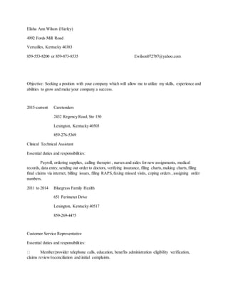 Elisha Ann Wilson (Harley)
4992 Fords Mill Road
Versailles, Kentucky 40383
859-553-8200 or 859-873-8535 Ewilson072787@yahoo.com
Objective: Seeking a position with your company which will allow me to utilize my skills, experience and
abilities to grow and make your company a success.
2015-current Caretenders
2432 Regency Road, Ste 150
Lexington, Kentucky 40503
859-276-5369
Clinical Technical Assistant
Essential duties and responsibilities:
Payroll, ordering supplies, calling therapist , nurses and aides for new assignments, medical
records, data entry, sending out order to doctors, verifying insurance, filing charts,making charts,filing
final claims via internet, billing issues, filing RAPS,faxing missed visits, coping orders , assigning order
numbers.
2011 to 2014 Bluegrass Family Health
651 Perimeter Drive
Lexington, Kentucky 40517
859-269-4475
Customer Service Representative
Essential duties and responsibilities:
Member/provider telephone calls, education, benefits administration eligibility verification,
claims review/reconciliation and initial complaints.
 