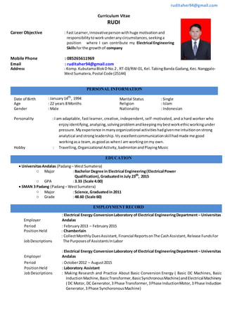 ruditaher94@gmail.com
Curriculum Vitae
RUDI
Career Objective : Fast Learner,innovativepersonwithhuge motivationand
responsibilitytoworkunderanycircumstances,seekinga
position where I can contribute my Electrical Engineering
Skillsfor the growthof company
Mobile Phone : 085265611969
Email : ruditaher94@gmail.com
Address : Komp.KubutamaBlokD No.2 , RT-03/RW-01, Kel.TabingBanda Gadang,Kec.Nanggalo-
WestSumatera,Postal Code (25144)
PERSONAL INFORMATION
Date of Birth : January14th
, 1994 Marital Status : Single
Age : 22 years 8 Months Religion : Islam
Gender : Male Nationality : Indonesian
Personality : I am adaptable, fast learner, creative, independent, self-motivated, and a hard worker who
enjoyidentifying,analyzing,solvingproblemandkeepingmybestworkethicworkingunder
pressure.Myexperience inmanyorganizational activitieshadgivenme intuitiononstrong
analytical andstrongleadership. My excellentcommunicationskillhadmade me good
workingasa team,as goodas whenI am workingonmy own.
Hobby : Travelling,Organizational Activity, badmintonandPlayingMusic
EDUCATION
 UniversitasAndalas (Padang– WestSumatera)
o Major : Bachelor Degree in Electrical Engineering(Electrical Power
Qualification),Graduatedin July 23th
, 2015
o GPA : 3.33 (Scale 4.00)
 SMAN 3 Padang (Padang– WestSumatera)
o Major : Science,Graduatedin 2011
o Grade : 48.60 (Scale 60)
EMPLOYMENTRECORD
Employer
: Electrical Energy Conversion Laboratory of Electrical EngineeringDepartment – Universitas
Andalas
Period : February2013 – February 2015
PositionHeld : Chamberlain
JobDescriptions
: CollectMonthlyDuesAssistant, Financial ReportsonThe CashAssistant, Release FundsFor
The Purposesof AssistantsInLabor
Employer
: Electrical Energy Conversion Laboratory of Electrical EngineeringDepartment – Universitas
Andalas
Period : October2012 – August2015
PositionHeld : Laboratory Assistant
JobDescriptions : Making Research and Practice About Basic Conversion Energy ( Basic DC Machines, Basic
InductionMachine,BasicTransformer,BasicSynchronousMachine)andElectricalMachinery
( DC Motor, DC Generator,3 Phase Transformer,3Phase InductionMotor,3 Phase Induction
Generator,3 Phase SynchoronousMachine)
 