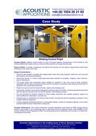 Contact us for your industrial noise solutions.
+44 (0) 1924 26 21 65
sales@acousticapplications.co.uk
Case Study
Welding Control Pulpit
Process Details: Welding control facility for one of Europe's leading manufacturers of hot finished & cold
formed welded steel tubular products, structural hollow sections and large diameter pipe.
Scope of Work: To design, manufacture and deliver the required unit, this being of approximate overall sizes
4.0m long x 2.5m wide x 2.8m high.
Design Considerations: -
• Structural steel skeleton complete with integral lattice frame floor (fully boarded). Walls and roof over-clad
with bespoke manufactured panelling.
• Panel inner fascias in a colour coated galvanised steel substrate for durability, longevity, colour retention,
ease of cleaning etc.
• The overall heavy duty construction being suitable for operation in the noisy, dirty & dusty conditions
associated with this heavy industrial process, and fit for purpose in providing a safe working environment for
operations and maintenance personnel.
• Single man access doors for personnel entry / egress and emergency exit.
• Acoustically insulated vision panels strategically positioned about the facility, providing operational personnel
with the required overview of the mill and the specific `Pipe Welding' process.
• The unit provides the housed computer & visual display equipment with suitable protection against the
harmful effects of condensation, corrosion etc.
• Industrial type air conditioning unit ensures total comfort of personnel and the satisfactory operation of the
installed electrical equipment.
• Turnkey package included the provision of suspended ceilings, modular & emergency lighting, mains power
& data transfer services, finished floor overlays etc.
Acoustic Performance: The overall construction reduced operational noise levels by 20dB, bringing factory
ambient noise levels in the surrounding area to well below the First Exposure Action Level (80dBA) of the
Control of Noise At Work Regulations 2005, thus allowing personnel to effectively communicate in a stress-free,
comfortable environment.
Acoustic Applications is the trading name of Xtron Systems Limited
Unit 8, Caldervale Road, Horbury Junction Industrial Estate, Wakefield, West Yorkshire, WF4 5ER.
Telephone No. +44 (0) 1924 26 21 65 Facsimile No. +44 (0) 1924 26 48 17
England & Wales Company Registration No. 06986821 - VAT Registration No. GB 981 1986 80
 