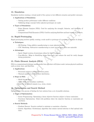 M
i
r
d
a
d
A
c
a
d
e
m
y
13. Simulation
Simulation involves creating a virtual model of the system to test different scenarios and predict outcomes.
• Applications of Simulation:
– Testing product performance under different conditions.
– Validating design concepts before physical prototypes are made.
• Types of Simulation:
– Finite Element Analysis (FEA): Used for analyzing the strength, behavior, and durability of
materials.
– Computational Fluid Dynamics (CFD): Used for analyzing fluid flow and heat transfer in products.
14. Rapid Prototyping
Rapid prototyping involves quickly creating a scale model or prototype of a product to evaluate its design.
• Techniques:
– 3D Printing: Using additive manufacturing to create physical models.
– CNC Machining: Subtractive manufacturing to create precise parts from raw materials.
• Advantages:
– Speed: Rapid creation of prototypes allows for faster iterations.
– Cost-effective: Helps in identifying design flaws early and reduces the need for costly changes
during production.
15. Finite Element Analysis (FEA)
FEA is a computational technique used to predict how a product will behave under various physical conditions
such as stress, heat, and fluid flow.
• Applications:
– Structural analysis to determine stress points.
– Thermal analysis to evaluate heat distribution.
• Steps in FEA:
– Model the geometry.
– Apply loads and boundary conditions.
– Solve for the desired outputs (e.g., stress, strain).
16. Optimization and Search Method
Optimization is the process of finding the best solution from a set of possible solutions.
• Types of Optimization:
– Linear Programming: Optimizing a linear objective function subject to linear constraints.
– Non-linear Optimization: Deals with problems where the objective function or constraints are
non-linear.
• Search Methods:
– Gradient Descent: Iterative method to minimize or maximize a function.
– Genetic Algorithms: Evolutionary algorithm that mimics natural selection to find optimal solu-
tions.
Prepared by V. Prema Kumari Mcom; MPhil; NET; MBA; (PhD)
Mail Id: vprema917@gmail.com
 