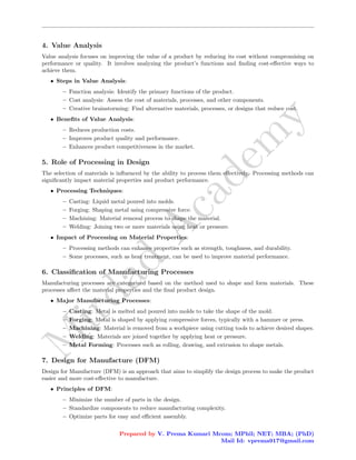 M
i
r
d
a
d
A
c
a
d
e
m
y
4. Value Analysis
Value analysis focuses on improving the value of a product by reducing its cost without compromising on
performance or quality. It involves analyzing the product’s functions and finding cost-effective ways to
achieve them.
• Steps in Value Analysis:
– Function analysis: Identify the primary functions of the product.
– Cost analysis: Assess the cost of materials, processes, and other components.
– Creative brainstorming: Find alternative materials, processes, or designs that reduce cost.
• Benefits of Value Analysis:
– Reduces production costs.
– Improves product quality and performance.
– Enhances product competitiveness in the market.
5. Role of Processing in Design
The selection of materials is influenced by the ability to process them effectively. Processing methods can
significantly impact material properties and product performance.
• Processing Techniques:
– Casting: Liquid metal poured into molds.
– Forging: Shaping metal using compressive force.
– Machining: Material removal process to shape the material.
– Welding: Joining two or more materials using heat or pressure.
• Impact of Processing on Material Properties:
– Processing methods can enhance properties such as strength, toughness, and durability.
– Some processes, such as heat treatment, can be used to improve material performance.
6. Classification of Manufacturing Processes
Manufacturing processes are categorized based on the method used to shape and form materials. These
processes affect the material properties and the final product design.
• Major Manufacturing Processes:
– Casting: Metal is melted and poured into molds to take the shape of the mold.
– Forging: Metal is shaped by applying compressive forces, typically with a hammer or press.
– Machining: Material is removed from a workpiece using cutting tools to achieve desired shapes.
– Welding: Materials are joined together by applying heat or pressure.
– Metal Forming: Processes such as rolling, drawing, and extrusion to shape metals.
7. Design for Manufacture (DFM)
Design for Manufacture (DFM) is an approach that aims to simplify the design process to make the product
easier and more cost-effective to manufacture.
• Principles of DFM:
– Minimize the number of parts in the design.
– Standardize components to reduce manufacturing complexity.
– Optimize parts for easy and efficient assembly.
Prepared by V. Prema Kumari Mcom; MPhil; NET; MBA; (PhD)
Mail Id: vprema917@gmail.com
 