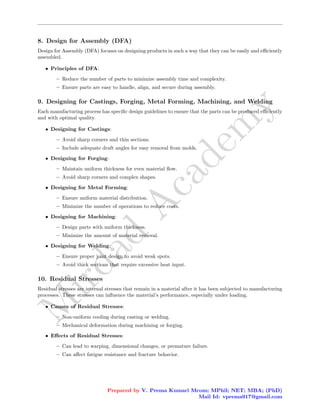 M
i
r
d
a
d
A
c
a
d
e
m
y
8. Design for Assembly (DFA)
Design for Assembly (DFA) focuses on designing products in such a way that they can be easily and efficiently
assembled.
• Principles of DFA:
– Reduce the number of parts to minimize assembly time and complexity.
– Ensure parts are easy to handle, align, and secure during assembly.
9. Designing for Castings, Forging, Metal Forming, Machining, and Welding
Each manufacturing process has specific design guidelines to ensure that the parts can be produced efficiently
and with optimal quality.
• Designing for Castings:
– Avoid sharp corners and thin sections.
– Include adequate draft angles for easy removal from molds.
• Designing for Forging:
– Maintain uniform thickness for even material flow.
– Avoid sharp corners and complex shapes.
• Designing for Metal Forming:
– Ensure uniform material distribution.
– Minimize the number of operations to reduce costs.
• Designing for Machining:
– Design parts with uniform thickness.
– Minimize the amount of material removal.
• Designing for Welding:
– Ensure proper joint design to avoid weak spots.
– Avoid thick sections that require excessive heat input.
10. Residual Stresses
Residual stresses are internal stresses that remain in a material after it has been subjected to manufacturing
processes. These stresses can influence the material’s performance, especially under loading.
• Causes of Residual Stresses:
– Non-uniform cooling during casting or welding.
– Mechanical deformation during machining or forging.
• Effects of Residual Stresses:
– Can lead to warping, dimensional changes, or premature failure.
– Can affect fatigue resistance and fracture behavior.
Prepared by V. Prema Kumari Mcom; MPhil; NET; MBA; (PhD)
Mail Id: vprema917@gmail.com
 