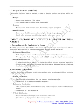 M
i
r
d
a
d
A
c
a
d
e
m
y
11. Fatigue, Fracture, and Failure
Understanding the failure modes of materials is critical for designing products that perform reliably over
time.
• Fatigue:
– Failure due to repeated or cyclic loading.
– Often leads to crack initiation at stress concentrators.
• Fracture:
– Material failure due to excessive stress, often resulting in crack propagation.
• Failure Analysis:
– Failure modes should be understood and mitigated through design adjustments.
– Include safety factors and material testing to predict failure under load.
UNIT-V: PROBABILITY CONCEPTS IN DESIGN FOR RELI-
ABILITY
1. Probability and Its Application in Design
Probability is the measure of the likelihood that an event will occur. In design, it is used to assess risks and
uncertainties, which is critical for ensuring that systems or products perform as expected.
• Definition of Probability:
– Probability is the ratio of favorable outcomes to the total number of possible outcomes.
– It is expressed as P(A), where A is the event, and P(A) is the probability of event A occurring.
• Probability Distribution:
– A probability distribution describes the likelihood of different outcomes in an uncertain process.
– Common types of distributions in reliability analysis include the Normal distribution, Exponential
distribution, and Weibull distribution.
2. Probability Distributions
Probability distributions provide a way to model uncertainties in design by assigning probabilities to different
possible outcomes or failure modes.
• Normal Distribution:
– Used to model random variables that tend to cluster around a mean value.
– Characterized by its mean µ and standard deviation σ.
• Exponential Distribution:
– Often used for modeling the time between events in a Poisson process, such as the time between
failures.
– Characterized by a rate parameter λ.
• Weibull Distribution:
– Used in reliability engineering to model life data and failure rates.
– Characterized by shape parameter β and scale parameter η.
Prepared by V. Prema Kumari Mcom; MPhil; NET; MBA; (PhD)
Mail Id: vprema917@gmail.com
 