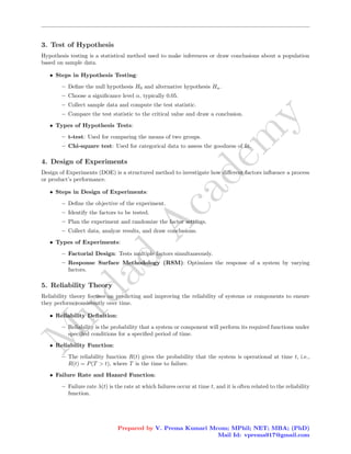 M
i
r
d
a
d
A
c
a
d
e
m
y
3. Test of Hypothesis
Hypothesis testing is a statistical method used to make inferences or draw conclusions about a population
based on sample data.
• Steps in Hypothesis Testing:
– Define the null hypothesis H0 and alternative hypothesis Ha.
– Choose a significance level α, typically 0.05.
– Collect sample data and compute the test statistic.
– Compare the test statistic to the critical value and draw a conclusion.
• Types of Hypothesis Tests:
– t-test: Used for comparing the means of two groups.
– Chi-square test: Used for categorical data to assess the goodness of fit.
4. Design of Experiments
Design of Experiments (DOE) is a structured method to investigate how different factors influence a process
or product’s performance.
• Steps in Design of Experiments:
– Define the objective of the experiment.
– Identify the factors to be tested.
– Plan the experiment and randomize the factor settings.
– Collect data, analyze results, and draw conclusions.
• Types of Experiments:
– Factorial Design: Tests multiple factors simultaneously.
– Response Surface Methodology (RSM): Optimizes the response of a system by varying
factors.
5. Reliability Theory
Reliability theory focuses on predicting and improving the reliability of systems or components to ensure
they perform consistently over time.
• Reliability Definition:
– Reliability is the probability that a system or component will perform its required functions under
specified conditions for a specified period of time.
• Reliability Function:
– The reliability function R(t) gives the probability that the system is operational at time t, i.e.,
R(t) = P(T > t), where T is the time to failure.
• Failure Rate and Hazard Function:
– Failure rate λ(t) is the rate at which failures occur at time t, and it is often related to the reliability
function.
Prepared by V. Prema Kumari Mcom; MPhil; NET; MBA; (PhD)
Mail Id: vprema917@gmail.com
 