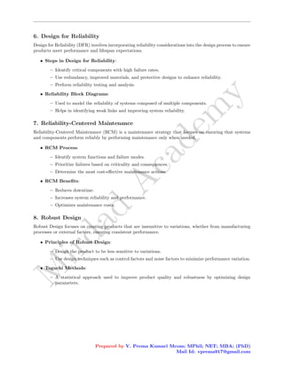 M
i
r
d
a
d
A
c
a
d
e
m
y
6. Design for Reliability
Design for Reliability (DFR) involves incorporating reliability considerations into the design process to ensure
products meet performance and lifespan expectations.
• Steps in Design for Reliability:
– Identify critical components with high failure rates.
– Use redundancy, improved materials, and protective designs to enhance reliability.
– Perform reliability testing and analysis.
• Reliability Block Diagrams:
– Used to model the reliability of systems composed of multiple components.
– Helps in identifying weak links and improving system reliability.
7. Reliability-Centered Maintenance
Reliability-Centered Maintenance (RCM) is a maintenance strategy that focuses on ensuring that systems
and components perform reliably by performing maintenance only when needed.
• RCM Process:
– Identify system functions and failure modes.
– Prioritize failures based on criticality and consequences.
– Determine the most cost-effective maintenance actions.
• RCM Benefits:
– Reduces downtime.
– Increases system reliability and performance.
– Optimizes maintenance costs.
8. Robust Design
Robust Design focuses on creating products that are insensitive to variations, whether from manufacturing
processes or external factors, ensuring consistent performance.
• Principles of Robust Design:
– Design the product to be less sensitive to variations.
– Use design techniques such as control factors and noise factors to minimize performance variation.
• Taguchi Methods:
– A statistical approach used to improve product quality and robustness by optimizing design
parameters.
Prepared by V. Prema Kumari Mcom; MPhil; NET; MBA; (PhD)
Mail Id: vprema917@gmail.com
 