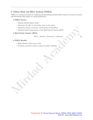 M
i
r
d
a
d
A
c
a
d
e
m
y
9. Failure Mode and Effect Analysis (FMEA)
FMEA is a systematic method for evaluating and prioritizing potential failure modes of a system or process
and determining their impact on overall performance.
• FMEA Process:
– Identify potential failure modes.
– Determine the effect of each failure mode on the system.
– Assess the severity, occurrence, and detection of each failure.
– Prioritize failure modes based on their Risk Priority Number (RPN).
• Risk Priority Number (RPN):
RPN = Severity × Occurrence × Detection (2)
• FMEA Benefits:
– Helps identify critical areas of risk.
– Prioritizes corrective actions to improve product reliability.
Prepared by V. Prema Kumari Mcom; MPhil; NET; MBA; (PhD)
Mail Id: vprema917@gmail.com
 