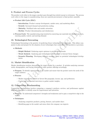 M
i
r
d
a
d
A
c
a
d
e
m
y
9. Product and Process Cycles
The product cycle refers to the stages a product goes through from initial concept to retirement. The process
cycle refers to the stages in manufacturing, from raw material procurement to final product assembly.
• Product Life Cycle (PLC):
– Introduction: Product concept development, market entry, and marketing efforts.
– Growth: Increased demand and production scaling.
– Maturity: Stabilized sales and market saturation.
– Decline: Product discontinuation and obsolescence.
• Process Cycle: The manufacturing steps involved in converting raw materials into finished products,
ensuring quality control, and meeting demand.
10. Technological Forecasting
Technological forecasting is the practice of predicting future technological developments. This allows com-
panies to plan and prepare for the adoption of new technologies that could affect their products or processes.
• Methods:
– Delphi Method: Gathering expert opinions to predict future trends.
– Trend Analysis: Analyzing past technological developments to forecast future changes.
– Scenario Planning: Developing different scenarios based on potential technological develop-
ments.
11. Market Identification
Market identification involves determining the target market for a product. It includes analyzing customer
needs, demographics, and buying behaviors to tailor product offerings accordingly.
• Purpose: To identify opportunities in the market and ensure that the product meets the needs of the
target audience.
• Process:
– Market segmentation based on factors like geography, income, age, and preferences.
– Conducting surveys and interviews to gather market insights.
12. Competition Benchmarking
Competition benchmarking involves comparing a company’s products, services, and performance against
those of competitors to identify areas for improvement and innovation.
• Purpose: To understand competitors’ strengths and weaknesses and to gain a competitive edge in the
market.
• Techniques:
– Analyzing competitor products, pricing, features, and market share.
– Identifying gaps in the market and areas where the company can improve.
Prepared by V. Prema Kumari Mcom; MPhil; NET; MBA; (PhD)
Mail Id: vprema917@gmail.com
 