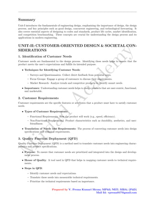 M
i
r
d
a
d
A
c
a
d
e
m
y
Summary
Unit-I introduces the fundamentals of engineering design, emphasizing the importance of design, the design
process, and key principles such as good design, concurrent engineering, and technological forecasting. It
also covers essential aspects of designing to codes and standards, product life cycles, market identification,
and competition benchmarking. These concepts are crucial for understanding the design process and its
applications in modern engineering.
UNIT-II: CUSTOMER-ORIENTED DESIGN & SOCIETAL CON-
SIDERATIONS
1. Identification of Customer Needs
Customer needs are fundamental to the design process. Identifying these needs helps to ensure that the
product meets the user’s expectations and fulfills its intended purpose.
• Techniques for Identifying Customer Needs:
– Surveys and Questionnaires: Collect direct feedback from potential users.
– Focus Groups: Engage a group of customers to discuss their requirements.
– Market Research: Analyze trends and competitor products to identify unmet needs.
• Importance: Understanding customer needs helps to design products that are user-centric, functional,
and marketable.
2. Customer Requirements
Customer requirements are the specific features or attributes that a product must have to satisfy customer
needs.
• Types of Customer Requirements:
– Functional Requirements: How the product will work (e.g., speed, efficiency).
– Non-Functional Requirements: Product characteristics such as durability, aesthetics, and user-
friendliness.
• Translation of Needs into Requirements: The process of converting customer needs into design
specifications and technical requirements.
3. Quality Function Deployment (QFD)
Quality Function Deployment (QFD) is a method used to translate customer needs into engineering charac-
teristics and product specifications.
• Purpose: To ensure that customer needs are prioritized and integrated into the design and develop-
ment process.
• House of Quality: A tool used in QFD that helps in mapping customer needs to technical require-
ments.
• Steps in QFD:
– Identify customer needs and expectations.
– Translate these needs into measurable technical requirements.
– Prioritize the technical requirements based on importance.
Prepared by V. Prema Kumari Mcom; MPhil; NET; MBA; (PhD)
Mail Id: vprema917@gmail.com
 