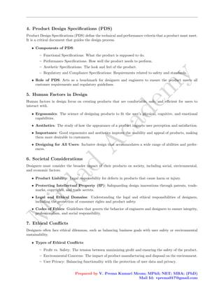 M
i
r
d
a
d
A
c
a
d
e
m
y
4. Product Design Specifications (PDS)
Product Design Specifications (PDS) define the technical and performance criteria that a product must meet.
It is a critical document that guides the design process.
• Components of PDS:
– Functional Specifications: What the product is supposed to do.
– Performance Specifications: How well the product needs to perform.
– Aesthetic Specifications: The look and feel of the product.
– Regulatory and Compliance Specifications: Requirements related to safety and standards.
• Role of PDS: Acts as a benchmark for designers and engineers to ensure the product meets all
customer requirements and regulatory guidelines.
5. Human Factors in Design
Human factors in design focus on creating products that are comfortable, safe, and efficient for users to
interact with.
• Ergonomics: The science of designing products to fit the user’s physical, cognitive, and emotional
capabilities.
• Aesthetics: The study of how the appearance of a product impacts user perception and satisfaction.
• Importance: Good ergonomics and aesthetics improve the usability and appeal of products, making
them more desirable to customers.
• Designing for All Users: Inclusive design that accommodates a wide range of abilities and prefer-
ences.
6. Societal Considerations
Designers must consider the broader impact of their products on society, including social, environmental,
and economic factors.
• Product Liability: Legal responsibility for defects in products that cause harm or injury.
• Protecting Intellectual Property (IP): Safeguarding design innovations through patents, trade-
marks, copyrights, and trade secrets.
• Legal and Ethical Domains: Understanding the legal and ethical responsibilities of designers,
including the protection of consumer rights and product safety.
• Codes of Ethics: Guidelines that govern the behavior of engineers and designers to ensure integrity,
professionalism, and social responsibility.
7. Ethical Conflicts
Designers often face ethical dilemmas, such as balancing business goals with user safety or environmental
sustainability.
• Types of Ethical Conflicts:
– Profit vs. Safety: The tension between maximizing profit and ensuring the safety of the product.
– Environmental Concerns: The impact of product manufacturing and disposal on the environment.
– User Privacy: Balancing functionality with the protection of user data and privacy.
Prepared by V. Prema Kumari Mcom; MPhil; NET; MBA; (PhD)
Mail Id: vprema917@gmail.com
 