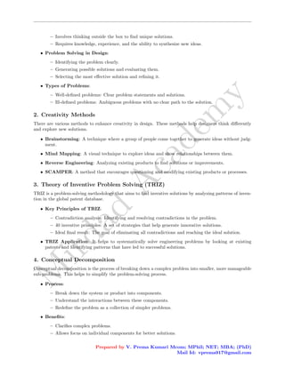 M
i
r
d
a
d
A
c
a
d
e
m
y
– Involves thinking outside the box to find unique solutions.
– Requires knowledge, experience, and the ability to synthesize new ideas.
• Problem Solving in Design:
– Identifying the problem clearly.
– Generating possible solutions and evaluating them.
– Selecting the most effective solution and refining it.
• Types of Problems:
– Well-defined problems: Clear problem statements and solutions.
– Ill-defined problems: Ambiguous problems with no clear path to the solution.
2. Creativity Methods
There are various methods to enhance creativity in design. These methods help designers think differently
and explore new solutions.
• Brainstorming: A technique where a group of people come together to generate ideas without judg-
ment.
• Mind Mapping: A visual technique to explore ideas and show relationships between them.
• Reverse Engineering: Analyzing existing products to find solutions or improvements.
• SCAMPER: A method that encourages questioning and modifying existing products or processes.
3. Theory of Inventive Problem Solving (TRIZ)
TRIZ is a problem-solving methodology that aims to find inventive solutions by analyzing patterns of inven-
tion in the global patent database.
• Key Principles of TRIZ:
– Contradiction analysis: Identifying and resolving contradictions in the problem.
– 40 inventive principles: A set of strategies that help generate innovative solutions.
– Ideal final result: The goal of eliminating all contradictions and reaching the ideal solution.
• TRIZ Application: It helps to systematically solve engineering problems by looking at existing
patents and identifying patterns that have led to successful solutions.
4. Conceptual Decomposition
Conceptual decomposition is the process of breaking down a complex problem into smaller, more manageable
sub-problems. This helps to simplify the problem-solving process.
• Process:
– Break down the system or product into components.
– Understand the interactions between these components.
– Redefine the problem as a collection of simpler problems.
• Benefits:
– Clarifies complex problems.
– Allows focus on individual components for better solutions.
Prepared by V. Prema Kumari Mcom; MPhil; NET; MBA; (PhD)
Mail Id: vprema917@gmail.com
 