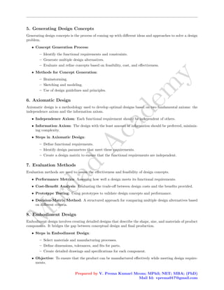 M
i
r
d
a
d
A
c
a
d
e
m
y
5. Generating Design Concepts
Generating design concepts is the process of coming up with different ideas and approaches to solve a design
problem.
• Concept Generation Process:
– Identify the functional requirements and constraints.
– Generate multiple design alternatives.
– Evaluate and refine concepts based on feasibility, cost, and effectiveness.
• Methods for Concept Generation:
– Brainstorming.
– Sketching and modeling.
– Use of design guidelines and principles.
6. Axiomatic Design
Axiomatic design is a methodology used to develop optimal designs based on two fundamental axioms: the
independence axiom and the information axiom.
• Independence Axiom: Each functional requirement should be independent of others.
• Information Axiom: The design with the least amount of information should be preferred, minimiz-
ing complexity.
• Steps in Axiomatic Design:
– Define functional requirements.
– Identify design parameters that meet these requirements.
– Create a design matrix to ensure that the functional requirements are independent.
7. Evaluation Methods
Evaluation methods are used to assess the effectiveness and feasibility of design concepts.
• Performance Metrics: Assessing how well a design meets its functional requirements.
• Cost-Benefit Analysis: Evaluating the trade-off between design costs and the benefits provided.
• Prototype Testing: Using prototypes to validate design concepts and performance.
• Decision-Matrix Method: A structured approach for comparing multiple design alternatives based
on different criteria.
8. Embodiment Design
Embodiment design involves creating detailed designs that describe the shape, size, and materials of product
components. It bridges the gap between conceptual design and final production.
• Steps in Embodiment Design:
– Select materials and manufacturing processes.
– Define dimensions, tolerances, and fits for parts.
– Create detailed drawings and specifications for each component.
• Objective: To ensure that the product can be manufactured effectively while meeting design require-
ments.
Prepared by V. Prema Kumari Mcom; MPhil; NET; MBA; (PhD)
Mail Id: vprema917@gmail.com
 