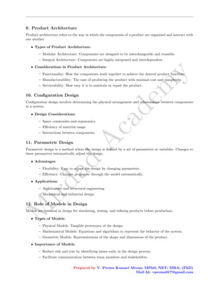 M
i
r
d
a
d
A
c
a
d
e
m
y
9. Product Architecture
Product architecture refers to the way in which the components of a product are organized and interact with
one another.
• Types of Product Architecture:
– Modular Architecture: Components are designed to be interchangeable and reusable.
– Integral Architecture: Components are highly integrated and interdependent.
• Considerations in Product Architecture:
– Functionality: How the components work together to achieve the desired product function.
– Manufacturability: The ease of producing the product with minimal cost and complexity.
– Serviceability: How easy it is to maintain or repair the product.
10. Configuration Design
Configuration design involves determining the physical arrangement and relationships between components
in a system.
• Design Considerations:
– Space constraints and ergonomics.
– Efficiency of material usage.
– Interactions between components.
11. Parametric Design
Parametric design is a method where the design is defined by a set of parameters or variables. Changes to
these parameters automatically adjust the design.
• Advantages:
– Flexibility: Easy to adjust the design by changing parameters.
– Efficiency: Changes propagate through the model automatically.
• Applications:
– Architecture and structural engineering.
– Mechanical and industrial design.
12. Role of Models in Design
Models are essential in design for simulating, testing, and refining products before production.
• Types of Models:
– Physical Models: Tangible prototypes of the design.
– Mathematical Models: Equations and algorithms to represent the behavior of the system.
– Geometric Models: Representations of the shape and dimensions of the product.
• Importance of Models:
– Reduce risk and cost by identifying issues early in the design process.
– Facilitate communication between team members and stakeholders.
Prepared by V. Prema Kumari Mcom; MPhil; NET; MBA; (PhD)
Mail Id: vprema917@gmail.com
 