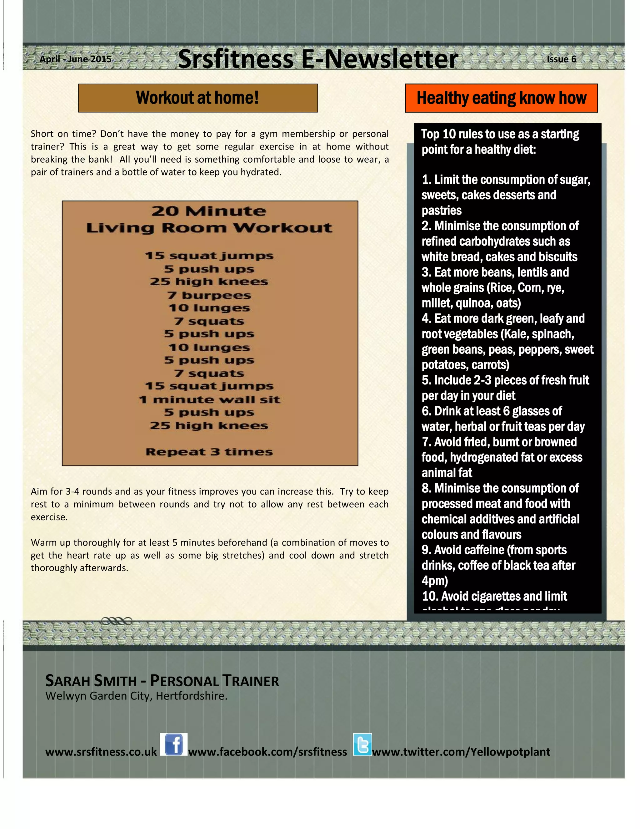 Srsfitness E-Newsletter Issue 6April - June 2015
Short on time? Don’t have the money to pay for a gym membership or personal
trainer? This is a great way to get some regular exercise in at home without
breaking the bank! All you’ll need is something comfortable and loose to wear, a
pair of trainers and a bottle of water to keep you hydrated.
Aim for 3-4 rounds and as your fitness improves you can increase this. Try to keep
rest to a minimum between rounds and try not to allow any rest between each
exercise.
Warm up thoroughly for at least 5 minutes beforehand (a combination of moves to
get the heart rate up as well as some big stretches) and cool down and stretch
thoroughly afterwards.
SARAH SMITH - PERSONAL TRAINER
Welwyn Garden City, Hertfordshire.
www.srsfitness.co.uk www.facebook.com/srsfitness www.twitter.com/Yellowpotplant
Top 10 rules to use as a starting
point for a healthy diet:
1. Limit the consumption of sugar,
sweets, cakes desserts and
pastries
2. Minimise the consumption of
refined carbohydrates such as
white bread, cakes and biscuits
3. Eat more beans, lentils and
whole grains (Rice, Corn, rye,
millet, quinoa, oats)
4. Eat more dark green, leafy and
root vegetables (Kale, spinach,
green beans, peas, peppers, sweet
potatoes, carrots)
5. Include 2-3 pieces of fresh fruit
per day in your diet
6. Drink at least 6 glasses of
water, herbal or fruit teas per day
7. Avoid fried, burnt or browned
food, hydrogenated fat or excess
animal fat
8. Minimise the consumption of
processed meat and food with
chemical additives and artificial
colours and flavours
9. Avoid caffeine (from sports
drinks, coffee of black tea after
4pm)
10. Avoid cigarettes and limit
alcohol to one glass per day.
Healthy eating know howWorkout at home!
 