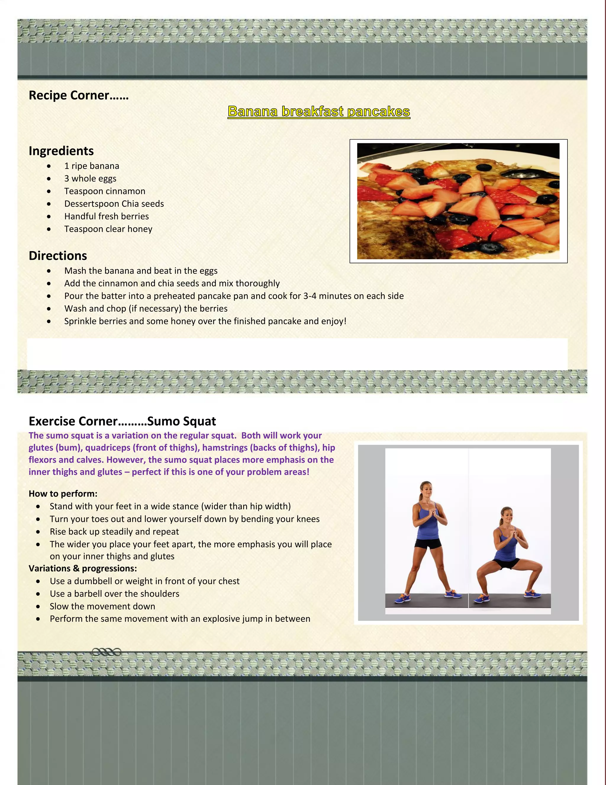 Recipe Corner……
Ingredients
 1 ripe banana
 3 whole eggs
 Teaspoon cinnamon
 Dessertspoon Chia seeds
 Handful fresh berries
 Teaspoon clear honey
Directions
 Mash the banana and beat in the eggs
 Add the cinnamon and chia seeds and mix thoroughly
 Pour the batter into a preheated pancake pan and cook for 3-4 minutes on each side
 Wash and chop (if necessary) the berries
 Sprinkle berries and some honey over the finished pancake and enjoy!
Exercise Corner………Sumo Squat
The sumo squat is a variation on the regular squat. Both will work your
glutes (bum), quadriceps (front of thighs), hamstrings (backs of thighs), hip
flexors and calves. However, the sumo squat places more emphasis on the
inner thighs and glutes – perfect if this is one of your problem areas!
How to perform:
 Stand with your feet in a wide stance (wider than hip width)
 Turn your toes out and lower yourself down by bending your knees
 Rise back up steadily and repeat
 The wider you place your feet apart, the more emphasis you will place
on your inner thighs and glutes
Variations & progressions:
 Use a dumbbell or weight in front of your chest
 Use a barbell over the shoulders
 Slow the movement down
 Perform the same movement with an explosive jump in between
 