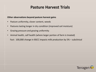 Pasture Harvest Trials
Other observations beyond pasture harvest gains
• Pasture uniformity, clover content, weeds
• Pastures lasting longer in dry condition (improved soil moisture)
• Grazing pressure and grazing uniformity
• Animal health, calf health (where larger portion of farm is treated)
Fact: 100,000 change in BSCC impacts milk production by 5% – subclinical
 