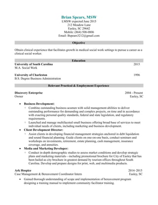 Brian Spears, MSW
LMSW expected June 2015
212 Meadow Lane
Easley, SC 29642
Mobile: (864) 508-0806
Email: Bspears3212@gmail.com
Objective
Obtain clinical experience that facilitates growth in medical social work settings to pursue a career as a
clinical social worker.
Education
University of South Carolina 2015
M.A. Social Work
University of Charleston 1996
B.S. Degree Business Administration
Relevant Practical & Employment Experience
Discovery Enterprise 2004 - Present
Owner Easley, SC
• Business Development:
◦ Combine outstanding business acumen with solid management abilities to deliver
outstanding performance for demanding and complex projects, on time and in accordance
with exacting personal quality standards, federal and state legislation, and regulatory
requirements.
◦ Launched and manage multifaceted small business offering broad base of services to meet
individual needs of clients, including marketing and business development.
• Client Development Director:
◦ Assist clients in developing financial management strategies anchored in debt liquidation
and sound financial planning. Guide clients on one-on-one basis, conduct seminars and
workshops on investments, retirement, estate planning, cash management, insurance
coverage, and annuities.
• Media and Marketing Developer:
◦ Conduct in-depth demographic studies to assess market conditions and develop strategic
plans and marketing materials—including promotional brochure for City of Easley that has
been hailed as city brochure in greatest demand by tourism offices throughout South
Carolina. Develop and prepare designs for print, web, and multimedia products.
Ark Hospice 2014–2015
Case Management & Bereavement Coordinator Intern Easley, SC
• Gained thorough understanding of scope and implementation of bereavement program
designing a training manual to implement community facilitator training.
 