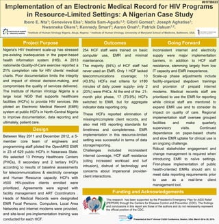Project Purpose
Design
Outcomes Going Forward
Funding and Acknowledgements
Between May 2011 and December 2012, a 5-
member core team of engineers and
programming staff piloted the OpenMRS EMR
in 23 of 629 public HCFs in Nasarawa State.
We selected 13 Primary Healthcare Centers
(PHCs), 8 secondary and 2 tertiary HCFs
according to results of baseline assessments
for telecommunications & electricity coverage
and Human Resource capacity. HCFs with
≥500 HIV-positive clients enrolled were
prioritized. Agreements were signed with
facility management and ART Coordinators .
Heads of Medical Records were designated
EMR Focal Persons. Computers, Local Area
Networks and internet modems were provided,
and site-level pre-implementation training was
conducted for each HCF.
Inconsistent internet and electricity
supply were major implementation
barriers, in addition to HCF staff
resistance, stemming largely from low
IT capacity and EMR inexperience.
Scale-up phase adjustments include
facility-organized stepdown trainings
and provision of prepaid internet
modems. Medical records staff are
prioritized to use the EMR for reporting
while clinical staff are mentored to
expand EMR use and to consider its
impact on quality of care. Regional
implementation staff oversee grouped
facilities and make quarterly
supervisory visits. Continued
dependence on paper-based charts
and slow EMR uptake for clinical use is
an ongoing challenge.
Robust stakeholder engagement and
change management is required when
introducing EMR to naïve settings.
First-phase implementation of public
health-oriented EMRs should aim to
meet data reporting requirements prior
to use as a real-time client
management tool.
#01ITIS023
254 HCF staff were trained on basic
computer use, EMR and minimal
maintenance.
The majority (94%) of HCF staff had
never used an EMR. Only 1 HCF lacked
telecommunications coverage; 10
(43.5%) HCFs met criteria for ≥180
minutes of daily power supply- only 2
(20%) were PHCs. At the end of the 21-
month pilot phase, 17 (73.9%) HCFs
switched to EMR, but for aggregate
indicator data reporting only.
Nigeria's HIV treatment scale-up has stressed
pre-existing inadequacies in the paper-based
health information system (HIS). A 2013
nationwide Quality-of-Care exercise reported a
21% completion rate for HIV clients’ medical
charts. Poor documentation limits the integrity
and impact of clinical decision-making, and
compromises the quality of services delivered.
The Institute of Human Virology Nigeria is a
large local NGO that supports healthcare
facilities (HCFs) to provide HIV services. We
piloted an Electronic Medical Record (EMR)
system at public HCFs in North-Central Nigeria
to improve documentation, data reporting and
ultimately, patient care.
These HCFs reported elimination of
missing/incomplete client records, and
also met HIS reporting standards for
timeliness and completeness. EMR
implementation in this resource-limited
setting was successful in terms of data
storage/reporting.
Challenges included inconsistent
internet coverage, HCF staff resistance
(citing increased workload and turf
intrusion), distrust of technology and
concerns about impersonal provider-
client interactions.
Implementation of an Electronic Medical Record for HIV Programs
in Resource-Limited Settings: A Nigerian Case Study
Iboro E. Nta1; Genevieve Eke1; Nadia Sam-Agudu1,2; Gibril Gomez1; Joseph Aghatise1;
Nwanneka Okere1; Kennedy Smart1; Aaron Onah1; Patrick Dakum1,2.
1Institute of Human Virology Nigeria, Abuja, Nigeria; 2 Institute of Human Virology, University of Maryland School of Medicine, Baltimore, USA.
This research has been supported by the President’s Emergency Plan for AIDS Relief
(PEPFAR) through the Centers for Disease Control and Prevention (CDC). The findings
and conclusions in this report are those of the authors and do not necessarily represent
the official position of the CDC.
Presented at the 6th Annual CUGH Conference, Boston, USA, March 26 to 28, 2015.
 
