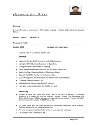 ( M u n e s h K r . G i r i )
Summary
6 years of hands on experience in BPO industry engaged in MetLife Global Operation Support
Center.
Industry Exposure: Back Office
Professional Profile
MetLife GOSC October 2009 to till date
Currently work as Specialist in MetLife GOSC.
Reporting
 Making the Monthly SLA Performance for GOSC Operations.
 Making the GOSC Business Scorecard for Operations.
 Making the Team Scorecard for LA Indexing.
 Take-care of Process Incoming volume and processed volume Data.
 Making the Team Capacity Utilization >Monthly and Daily<
 Calculate the MTD & Weekly TAT and Volume Data.
 Queue Management, Work allocation and collate the Hourly Work Status.
 Collate the Team Productivity Data.
 Responsible for Transportation and LND trainings.
 Having the responsibility to take Day End Screen Shot.
Processing
 Process requests that come from states side in the form of electronic documents
(images).e.g. (Process the address changes request, Change the Beneficiary and
Ownership, Process the Mode change and Frequency change requests., Process the Death
Claims requests, Process the All CLDM cases. Etc.)
 Our work deals with five major transactions; beneficiary, ownership, Name changes,
Collateral assignment and release of assignment.
 We send correspondence letter to the customer once request is processed.
 Get help from state side if require. Etc.
Page 1 of 2
 