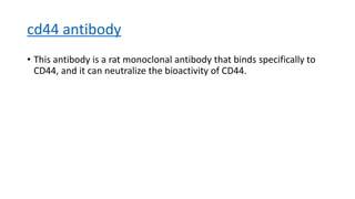 cd44 antibody
• This antibody is a rat monoclonal antibody that binds specifically to
CD44, and it can neutralize the bioactivity of CD44.
 