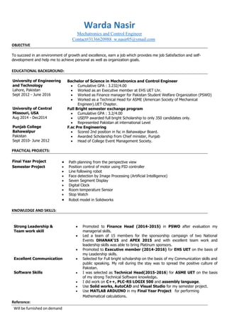 Warda Nasir
Mechatronics and Control Engineer
Contact#3136620988 w.nasir05@ymail.com
OBJECTIVE
To succeed in an environment of growth and excellence, earn a job which provides me job Satisfaction and self-
development and help me to achieve personal as well as organization goals.
EDUCATIONAL BACKGROUND:
PRACTICAL PROJECTS:
Final Year Project  Path planning from the perspective view
Semester Project  Position control of motor using PID controller
 Line following robot
 Face detection by Image Processing (Artificial Intelligence)
 Seven Segment Display
 Digital Clock
 Room temperature Sensor
 Stop Watch
 Robot model in Solidworks
KNOWLEDGE AND SKILLS:
Strong Leadership &
Team work skill
Excellent Communication
Software Skills
 Promoted to Finance Head (2014-2015) in PSWO after evaluation my
managerial skills.
 Led a team of 15 members for the sponsorship campaign of two National
Events DHANAK’15 and APEX 2015 and with excellent team work and
leadership skills was able to bring Platinum sponsors.
 Promoted to Executive member (2014-2016) for EHS UET on the basis of
my Leadership skills.
 Selected for Full bright scholarship on the basis of my Communication skills and
public speaking. My roll during the stay was to spread the positive culture of
Pakistan.
 I was selected as Technical Head(2015-2016) for ASME UET on the basis
of my strong Technical Software knowledge.
 I did work on C++, PLC-RS LOGIX 500 and assembly language.
 Use Solid works, AutoCAD and Visual Studio for my semester project.
 Use MATLAB ARDUINO in my Final Year Project for performing
Mathematical calculations.
Reference:
Will be furnished on demand
University of Engineering
and Technology
Lahore, Pakistan
Sept 2012 - June 2016
University of Central
Missouri, USA
Aug 2014 - Dec2014
Punjab College
Bahawalpur
Pakistan
Sept 2010- June 2012
Bachelor of Science in Mechatronics and Control Engineer
 Cumulative GPA : 3.232/4.00
 Worked as an Executive member at EHS UET Lhr.
 Worked as Finance manager for Pakistan Student Welfare Organization (PSWO)
 Worked as a Technical Head for ASME (American Society of Mechanical
Engineer).UET Chapter.
Full Bright semester exchange program
 Cumulative GPA : 3.2/4.00
 USEFP awarded full bright Scholarship to only 350 candidates only.
 Represented Pakistan at international Level
F.sc Pre Engineering
 Scored 2nd position in fsc in Bahawalpur Board.
 Awarded Scholarship from Chief minister, Punjab
 Head of College Event Management Society.
 