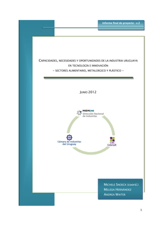 1
CAPACIDADES, NECESIDADES Y OPORTUNIDADES DE LA INDUSTRIA URUGUAYA
EN TECNOLOGÍA E INNOVACIÓN
- SECTORES ALIMENTARIO, METALÚRGICO Y PLÁSTICO -
JUNIO 2012
Informe final de proyecto - v.2
MICHELE SNOECK (coord.)
MELISSA HERNÁNDEZ
ANDREA WAITER
 
