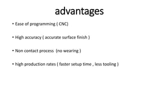 advantages
• Ease of programming ( CNC)
• High accuracy ( accurate surface finish )
• Non contact process (no wearing )
• high production rates ( faster setup time , less tooling )
 