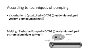 According to techniques of pumping :
• Vaporization : Q-switched ND-YAG ((neodymium-doped
yttrium aluminium garnet ))
Melting : flashtube Pumped ND-YAG ((neodymium-doped
yttrium aluminium garnet ))
 