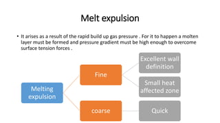 Melt expulsion
• It arises as a result of the rapid build up gas pressure . For it to happen a molten
layer must be formed and pressure gradient must be high enough to overcome
surface tension forces .
Melting
expulsion
Fine
Excellent wall
definition
Small heat
affected zone
coarse Quick
 