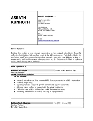 ASRATH
KUNHOTH
Contact Information 
ASRATH KUNHOTH
Al Khuwair,
Sultanate of Oman
Postal Address:
P.O Box-1967, P.c-130
Muscat, Sultanate of Oman
Phone:
Mobile: +968 92945480
E-Mail:
asrath1986@gmail.com (Personal)
Career Objectives 
Looking for a position at your esteemed organization, as I am equipped with effective leadership
skills aimed at obtaining high standard results in the field environment. Particularly effective in
developing myself to perform main duties in a systematic team order. And initiating actions to
support safety goals and implement safety procedures strictly. Demonstrated ability to implement
correct actions during critical situations.
Work Experience 
Koyen.Co Automobile October 2004 – November 2007
India, Kerala(Calicut)
Vehicle registration in-charge
The Job Involves:
 Involved with clients on daily bases to fulfill their requirements on vehicle registrations
 Maintain proper filing
 Exporting vehicles along with provide all valid and required documents
 Advising clients on how to proceed with the vehicle registration.
 Publicizing new vehicles and conduct a mini demonstration advert
 Instructing subordinates on vehicle servicing in a proper manner
Pathum Tech Advance. May 2008– January 2009
Bangkok, Thailand
Inventory supervisor
 