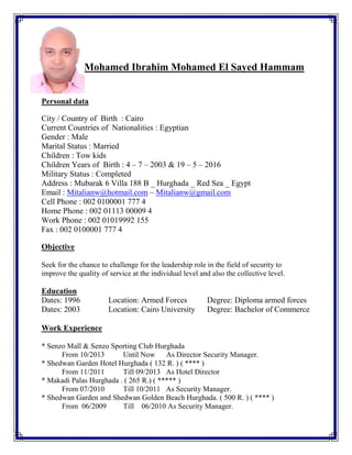 Mohamed Ibrahim Mohamed El Sayed Hammam
Personal data
City / Country of Birth : Cairo
Current Countries of Nationalities : Egyptian
Gender : Male
Marital Status : Married
Children : Tow kids
Children Years of Birth : 4 – 7 – 2003 & 19 – 5 – 2016
Military Status : Completed
Address : Mubarak 6 Villa 188 B _ Hurghada _ Red Sea _ Egypt
Email : Mitalianw@hotmail.com – Mitalianw@gmail.com
Cell Phone : 002 0100001 777 4
Home Phone : 002 01113 00009 4
Work Phone : 002 01019992 155
Fax : 002 0100001 777 4
Objective
Seek for the chance to challenge for the leadership role in the field of security to
improve the quality of service at the individual level and also the collective level.
Education
Dates: 1996 Location: Armed Forces Degree: Diploma armed forces
Dates: 2003 Location: Cairo University Degree: Bachelor of Commerce
Work Experience
* Senzo Mall & Senzo Sporting Club Hurghada
From 10/2013 Until Now As Director Security Manager.
* Shedwan Garden Hotel Hurghada ( 132 R. ) ( **** )
From 11/2011 Till 09/2013 As Hotel Director
* Makadi Palas Hurghada . ( 265 R.) ( ***** )
From 07/2010 Till 10/2011 As Security Manager.
* Shedwan Garden and Shedwan Golden Beach Hurghada. ( 500 R. ) ( **** )
From 06/2009 Till 06/2010 As Security Manager.
 